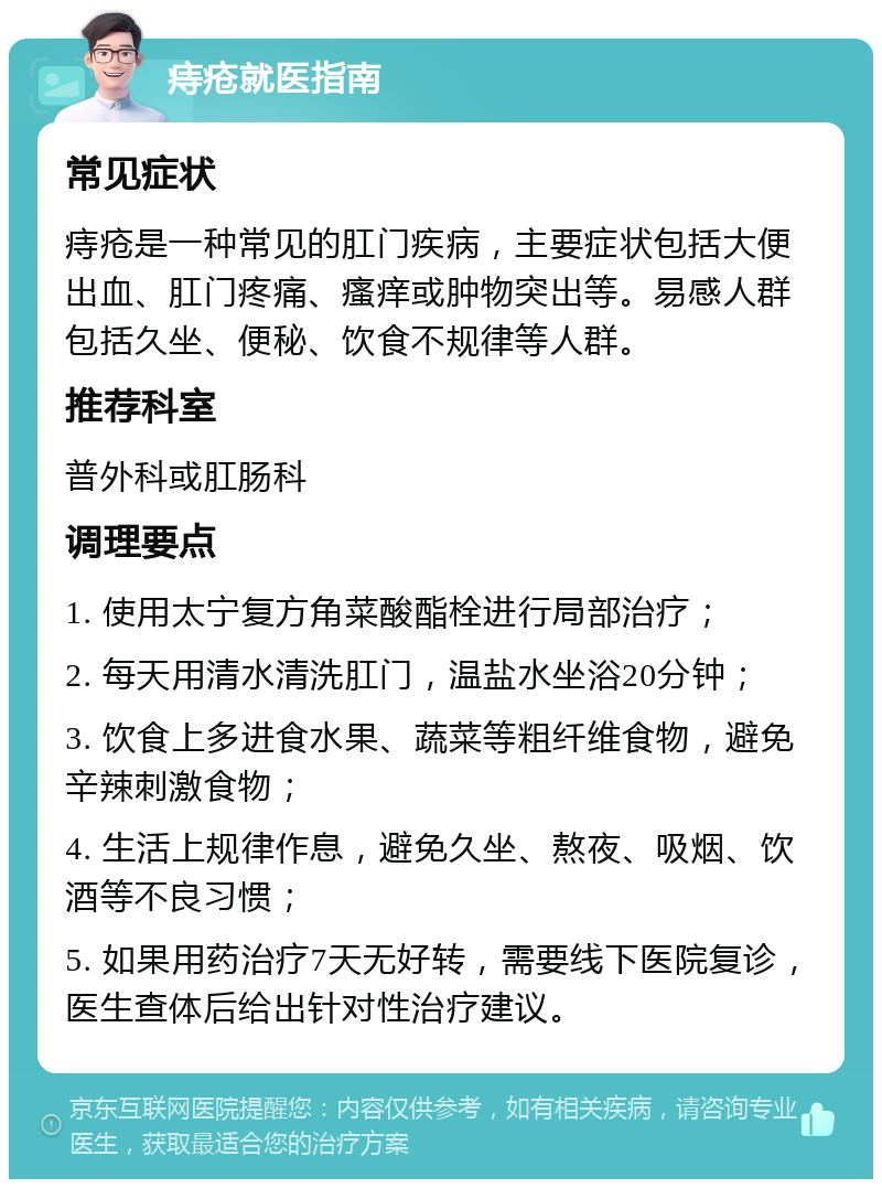 痔疮就医指南 常见症状 痔疮是一种常见的肛门疾病，主要症状包括大便出血、肛门疼痛、瘙痒或肿物突出等。易感人群包括久坐、便秘、饮食不规律等人群。 推荐科室 普外科或肛肠科 调理要点 1. 使用太宁复方角菜酸酯栓进行局部治疗； 2. 每天用清水清洗肛门，温盐水坐浴20分钟； 3. 饮食上多进食水果、蔬菜等粗纤维食物，避免辛辣刺激食物； 4. 生活上规律作息，避免久坐、熬夜、吸烟、饮酒等不良习惯； 5. 如果用药治疗7天无好转，需要线下医院复诊，医生查体后给出针对性治疗建议。