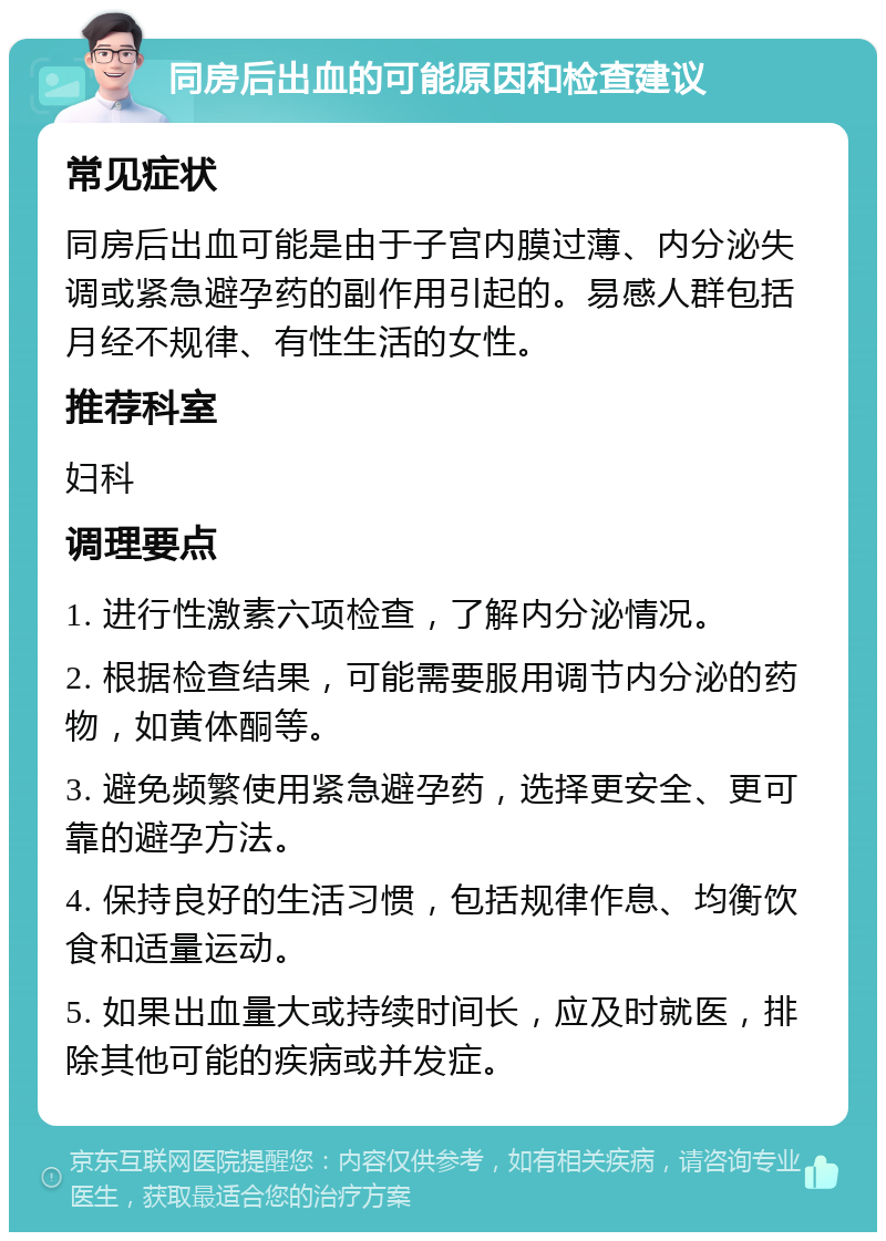 同房后出血的可能原因和检查建议 常见症状 同房后出血可能是由于子宫内膜过薄、内分泌失调或紧急避孕药的副作用引起的。易感人群包括月经不规律、有性生活的女性。 推荐科室 妇科 调理要点 1. 进行性激素六项检查，了解内分泌情况。 2. 根据检查结果，可能需要服用调节内分泌的药物，如黄体酮等。 3. 避免频繁使用紧急避孕药，选择更安全、更可靠的避孕方法。 4. 保持良好的生活习惯，包括规律作息、均衡饮食和适量运动。 5. 如果出血量大或持续时间长，应及时就医，排除其他可能的疾病或并发症。