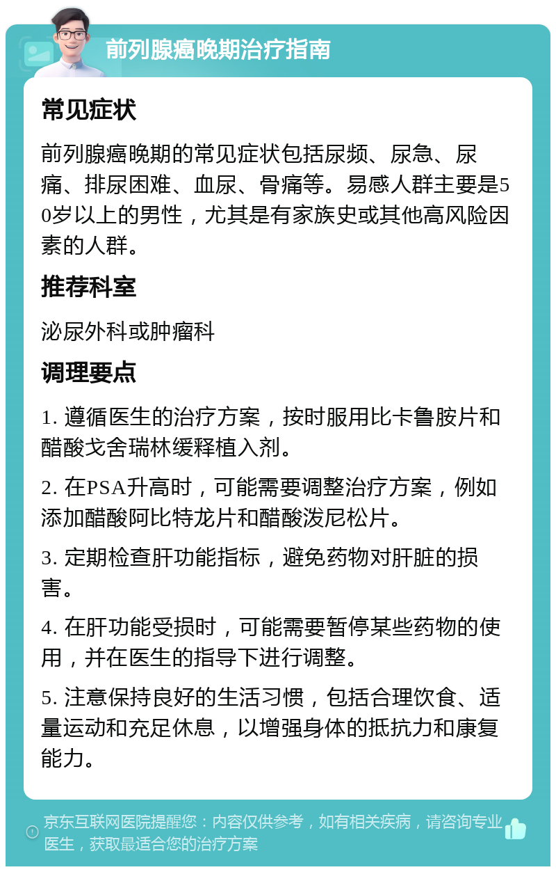 前列腺癌晚期治疗指南 常见症状 前列腺癌晚期的常见症状包括尿频、尿急、尿痛、排尿困难、血尿、骨痛等。易感人群主要是50岁以上的男性，尤其是有家族史或其他高风险因素的人群。 推荐科室 泌尿外科或肿瘤科 调理要点 1. 遵循医生的治疗方案，按时服用比卡鲁胺片和醋酸戈舍瑞林缓释植入剂。 2. 在PSA升高时，可能需要调整治疗方案，例如添加醋酸阿比特龙片和醋酸泼尼松片。 3. 定期检查肝功能指标，避免药物对肝脏的损害。 4. 在肝功能受损时，可能需要暂停某些药物的使用，并在医生的指导下进行调整。 5. 注意保持良好的生活习惯，包括合理饮食、适量运动和充足休息，以增强身体的抵抗力和康复能力。