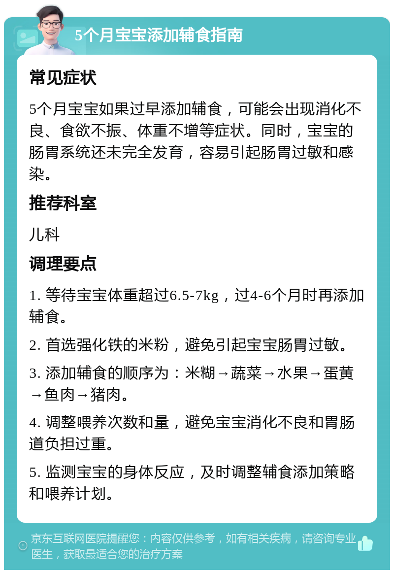 5个月宝宝添加辅食指南 常见症状 5个月宝宝如果过早添加辅食，可能会出现消化不良、食欲不振、体重不增等症状。同时，宝宝的肠胃系统还未完全发育，容易引起肠胃过敏和感染。 推荐科室 儿科 调理要点 1. 等待宝宝体重超过6.5-7kg，过4-6个月时再添加辅食。 2. 首选强化铁的米粉，避免引起宝宝肠胃过敏。 3. 添加辅食的顺序为：米糊→蔬菜→水果→蛋黄→鱼肉→猪肉。 4. 调整喂养次数和量，避免宝宝消化不良和胃肠道负担过重。 5. 监测宝宝的身体反应，及时调整辅食添加策略和喂养计划。