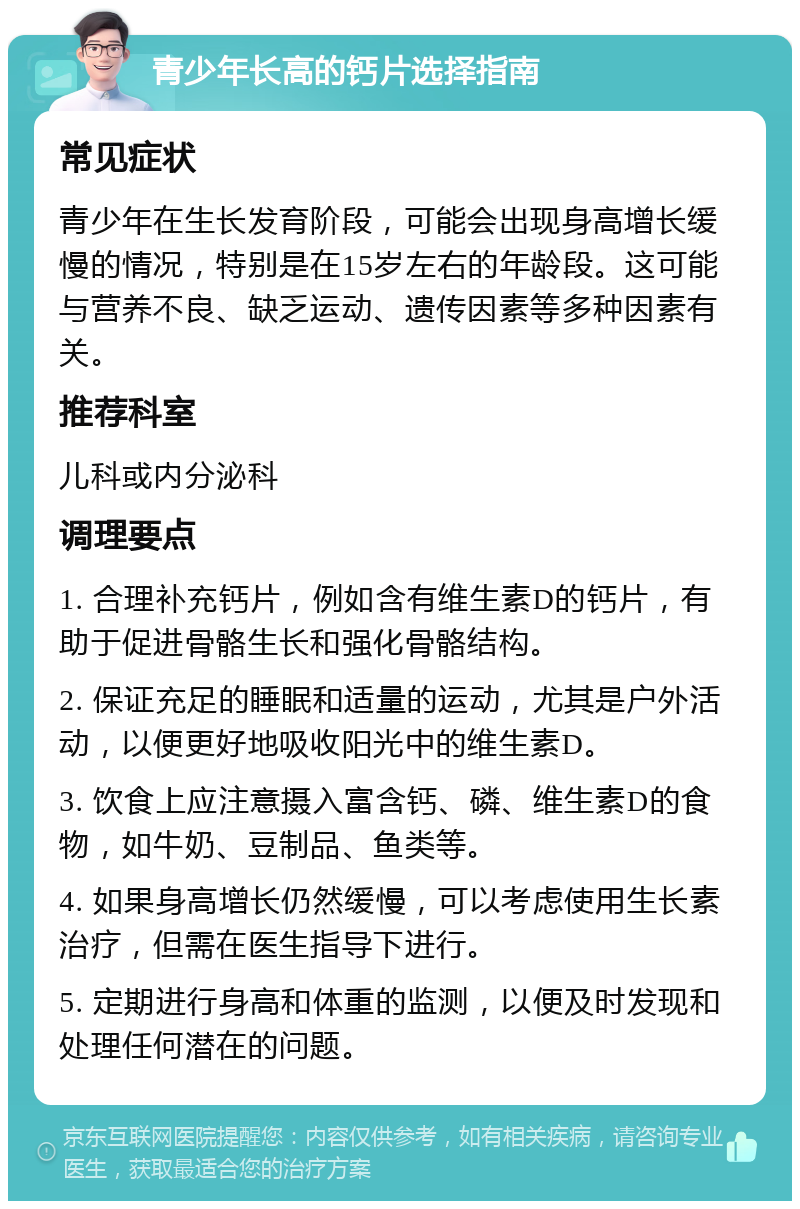 青少年长高的钙片选择指南 常见症状 青少年在生长发育阶段，可能会出现身高增长缓慢的情况，特别是在15岁左右的年龄段。这可能与营养不良、缺乏运动、遗传因素等多种因素有关。 推荐科室 儿科或内分泌科 调理要点 1. 合理补充钙片，例如含有维生素D的钙片，有助于促进骨骼生长和强化骨骼结构。 2. 保证充足的睡眠和适量的运动，尤其是户外活动，以便更好地吸收阳光中的维生素D。 3. 饮食上应注意摄入富含钙、磷、维生素D的食物，如牛奶、豆制品、鱼类等。 4. 如果身高增长仍然缓慢，可以考虑使用生长素治疗，但需在医生指导下进行。 5. 定期进行身高和体重的监测，以便及时发现和处理任何潜在的问题。