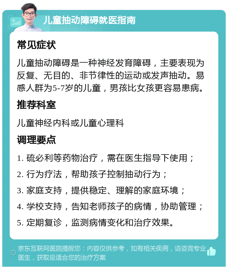 儿童抽动障碍就医指南 常见症状 儿童抽动障碍是一种神经发育障碍，主要表现为反复、无目的、非节律性的运动或发声抽动。易感人群为5-7岁的儿童，男孩比女孩更容易患病。 推荐科室 儿童神经内科或儿童心理科 调理要点 1. 硫必利等药物治疗，需在医生指导下使用； 2. 行为疗法，帮助孩子控制抽动行为； 3. 家庭支持，提供稳定、理解的家庭环境； 4. 学校支持，告知老师孩子的病情，协助管理； 5. 定期复诊，监测病情变化和治疗效果。