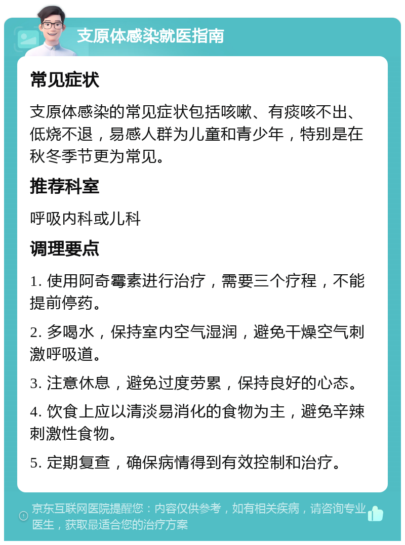 支原体感染就医指南 常见症状 支原体感染的常见症状包括咳嗽、有痰咳不出、低烧不退，易感人群为儿童和青少年，特别是在秋冬季节更为常见。 推荐科室 呼吸内科或儿科 调理要点 1. 使用阿奇霉素进行治疗，需要三个疗程，不能提前停药。 2. 多喝水，保持室内空气湿润，避免干燥空气刺激呼吸道。 3. 注意休息，避免过度劳累，保持良好的心态。 4. 饮食上应以清淡易消化的食物为主，避免辛辣刺激性食物。 5. 定期复查，确保病情得到有效控制和治疗。