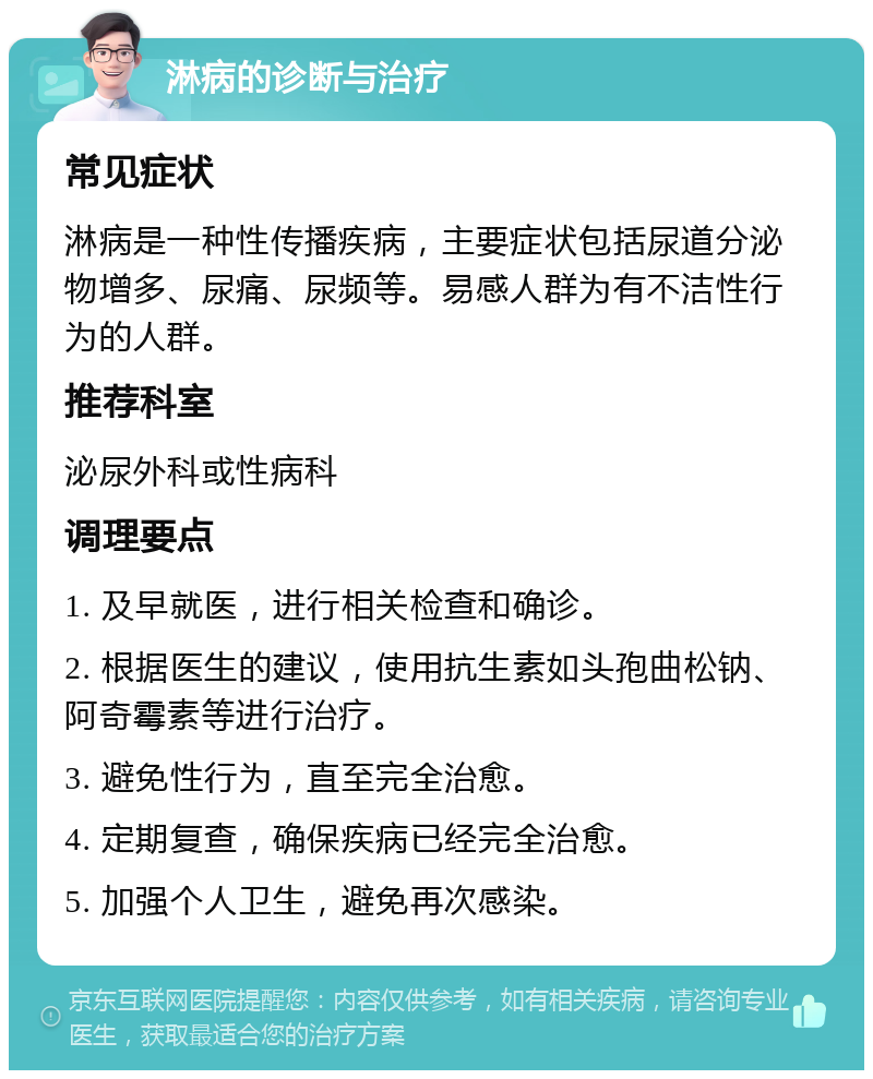 淋病的诊断与治疗 常见症状 淋病是一种性传播疾病，主要症状包括尿道分泌物增多、尿痛、尿频等。易感人群为有不洁性行为的人群。 推荐科室 泌尿外科或性病科 调理要点 1. 及早就医，进行相关检查和确诊。 2. 根据医生的建议，使用抗生素如头孢曲松钠、阿奇霉素等进行治疗。 3. 避免性行为，直至完全治愈。 4. 定期复查，确保疾病已经完全治愈。 5. 加强个人卫生，避免再次感染。