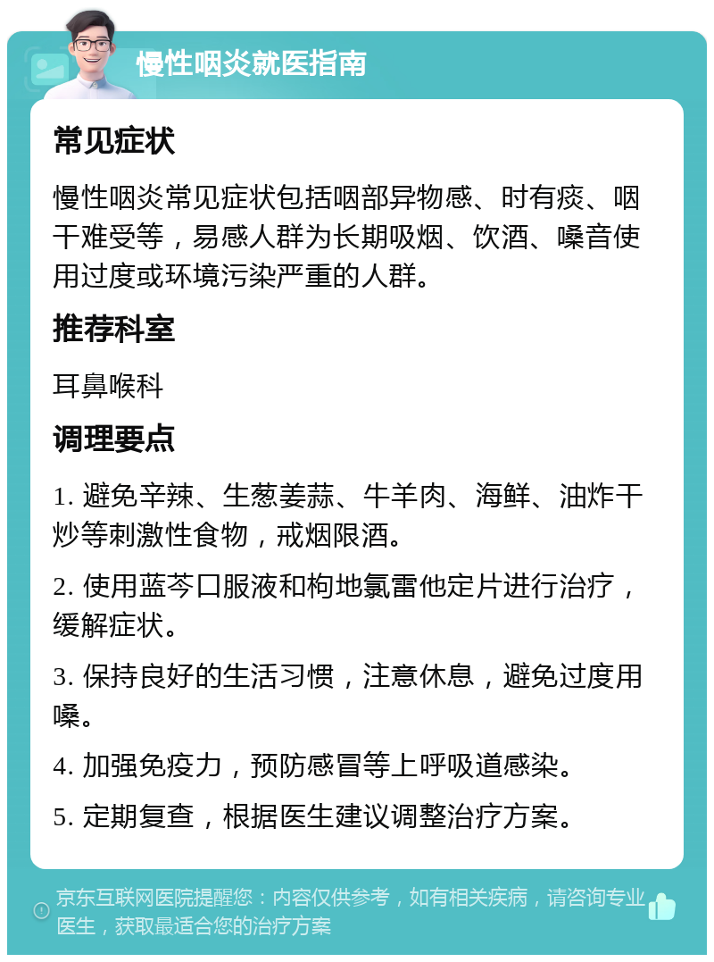 慢性咽炎就医指南 常见症状 慢性咽炎常见症状包括咽部异物感、时有痰、咽干难受等，易感人群为长期吸烟、饮酒、嗓音使用过度或环境污染严重的人群。 推荐科室 耳鼻喉科 调理要点 1. 避免辛辣、生葱姜蒜、牛羊肉、海鲜、油炸干炒等刺激性食物，戒烟限酒。 2. 使用蓝芩口服液和枸地氯雷他定片进行治疗，缓解症状。 3. 保持良好的生活习惯，注意休息，避免过度用嗓。 4. 加强免疫力，预防感冒等上呼吸道感染。 5. 定期复查，根据医生建议调整治疗方案。