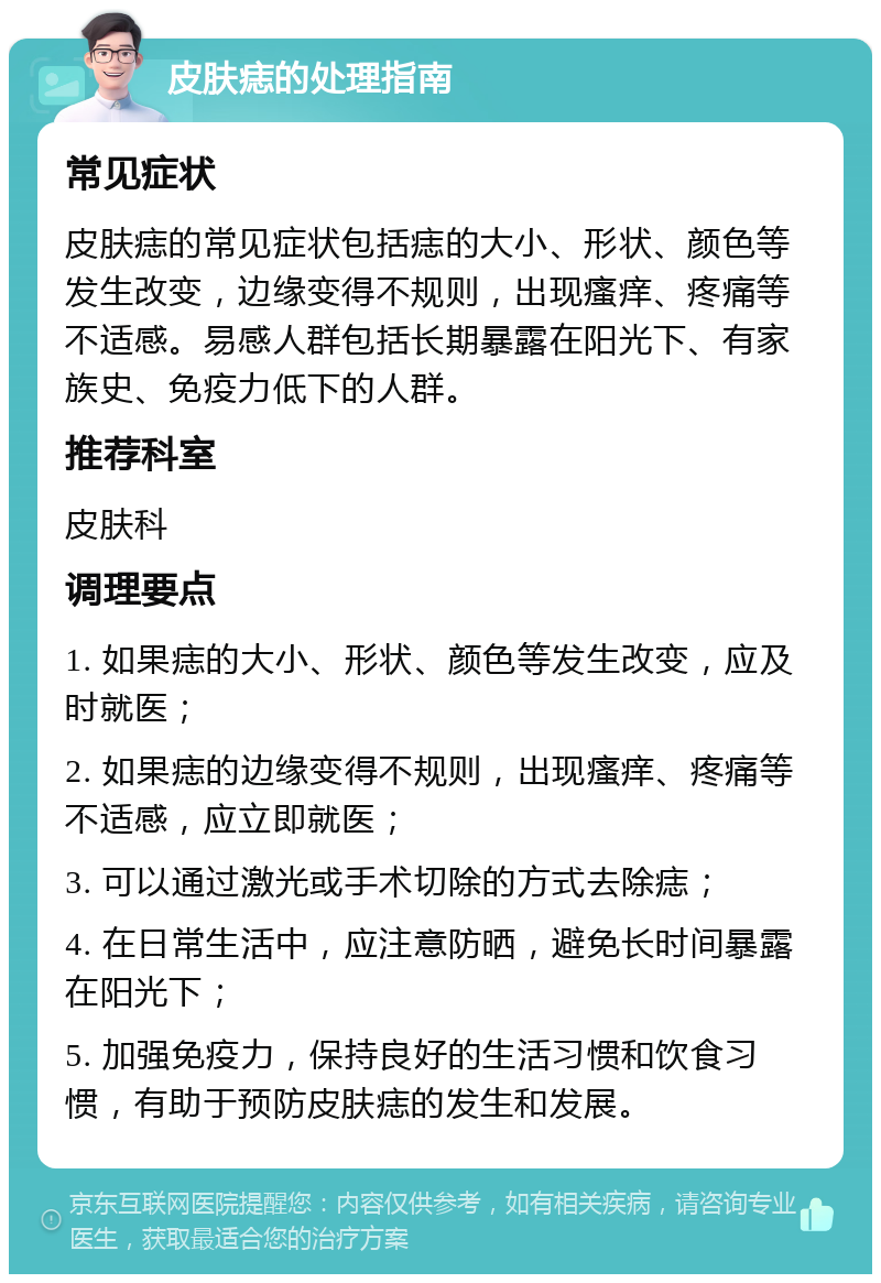 皮肤痣的处理指南 常见症状 皮肤痣的常见症状包括痣的大小、形状、颜色等发生改变，边缘变得不规则，出现瘙痒、疼痛等不适感。易感人群包括长期暴露在阳光下、有家族史、免疫力低下的人群。 推荐科室 皮肤科 调理要点 1. 如果痣的大小、形状、颜色等发生改变，应及时就医； 2. 如果痣的边缘变得不规则，出现瘙痒、疼痛等不适感，应立即就医； 3. 可以通过激光或手术切除的方式去除痣； 4. 在日常生活中，应注意防晒，避免长时间暴露在阳光下； 5. 加强免疫力，保持良好的生活习惯和饮食习惯，有助于预防皮肤痣的发生和发展。