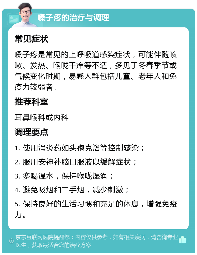 嗓子疼的治疗与调理 常见症状 嗓子疼是常见的上呼吸道感染症状，可能伴随咳嗽、发热、喉咙干痒等不适，多见于冬春季节或气候变化时期，易感人群包括儿童、老年人和免疫力较弱者。 推荐科室 耳鼻喉科或内科 调理要点 1. 使用消炎药如头孢克洛等控制感染； 2. 服用安神补脑口服液以缓解症状； 3. 多喝温水，保持喉咙湿润； 4. 避免吸烟和二手烟，减少刺激； 5. 保持良好的生活习惯和充足的休息，增强免疫力。