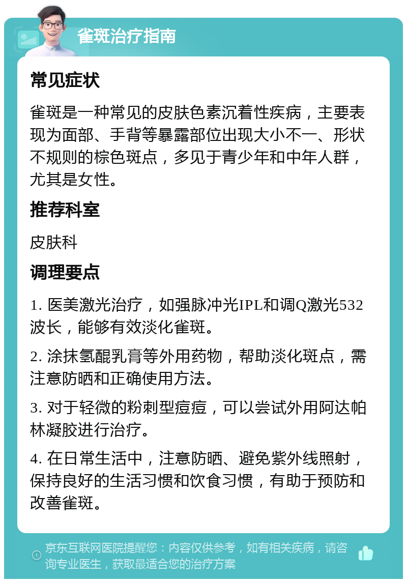 雀斑治疗指南 常见症状 雀斑是一种常见的皮肤色素沉着性疾病，主要表现为面部、手背等暴露部位出现大小不一、形状不规则的棕色斑点，多见于青少年和中年人群，尤其是女性。 推荐科室 皮肤科 调理要点 1. 医美激光治疗，如强脉冲光IPL和调Q激光532波长，能够有效淡化雀斑。 2. 涂抹氢醌乳膏等外用药物，帮助淡化斑点，需注意防晒和正确使用方法。 3. 对于轻微的粉刺型痘痘，可以尝试外用阿达帕林凝胶进行治疗。 4. 在日常生活中，注意防晒、避免紫外线照射，保持良好的生活习惯和饮食习惯，有助于预防和改善雀斑。