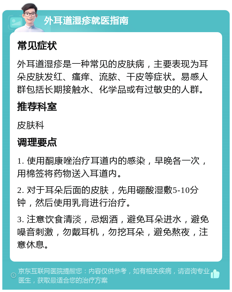 外耳道湿疹就医指南 常见症状 外耳道湿疹是一种常见的皮肤病，主要表现为耳朵皮肤发红、瘙痒、流脓、干皮等症状。易感人群包括长期接触水、化学品或有过敏史的人群。 推荐科室 皮肤科 调理要点 1. 使用酮康唑治疗耳道内的感染，早晚各一次，用棉签将药物送入耳道内。 2. 对于耳朵后面的皮肤，先用硼酸湿敷5-10分钟，然后使用乳膏进行治疗。 3. 注意饮食清淡，忌烟酒，避免耳朵进水，避免噪音刺激，勿戴耳机，勿挖耳朵，避免熬夜，注意休息。