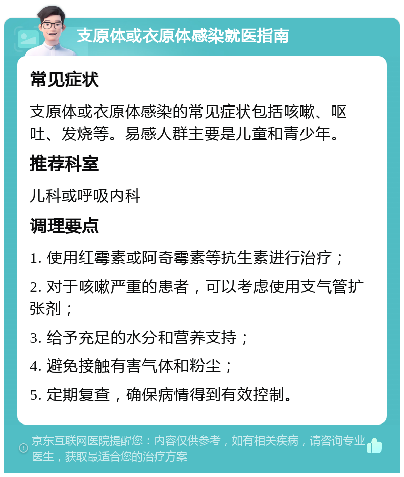 支原体或衣原体感染就医指南 常见症状 支原体或衣原体感染的常见症状包括咳嗽、呕吐、发烧等。易感人群主要是儿童和青少年。 推荐科室 儿科或呼吸内科 调理要点 1. 使用红霉素或阿奇霉素等抗生素进行治疗； 2. 对于咳嗽严重的患者，可以考虑使用支气管扩张剂； 3. 给予充足的水分和营养支持； 4. 避免接触有害气体和粉尘； 5. 定期复查，确保病情得到有效控制。