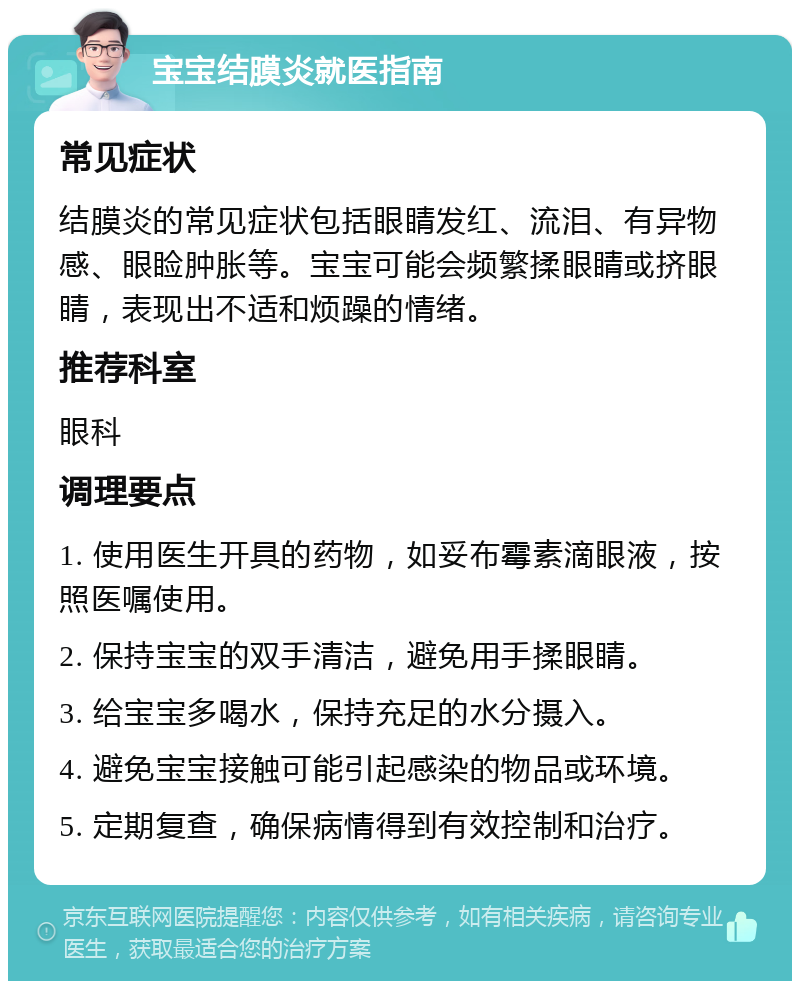 宝宝结膜炎就医指南 常见症状 结膜炎的常见症状包括眼睛发红、流泪、有异物感、眼睑肿胀等。宝宝可能会频繁揉眼睛或挤眼睛，表现出不适和烦躁的情绪。 推荐科室 眼科 调理要点 1. 使用医生开具的药物，如妥布霉素滴眼液，按照医嘱使用。 2. 保持宝宝的双手清洁，避免用手揉眼睛。 3. 给宝宝多喝水，保持充足的水分摄入。 4. 避免宝宝接触可能引起感染的物品或环境。 5. 定期复查，确保病情得到有效控制和治疗。