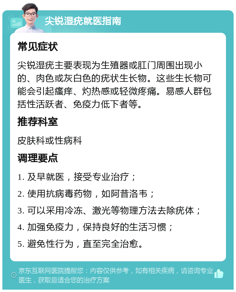 尖锐湿疣就医指南 常见症状 尖锐湿疣主要表现为生殖器或肛门周围出现小的、肉色或灰白色的疣状生长物。这些生长物可能会引起瘙痒、灼热感或轻微疼痛。易感人群包括性活跃者、免疫力低下者等。 推荐科室 皮肤科或性病科 调理要点 1. 及早就医，接受专业治疗； 2. 使用抗病毒药物，如阿昔洛韦； 3. 可以采用冷冻、激光等物理方法去除疣体； 4. 加强免疫力，保持良好的生活习惯； 5. 避免性行为，直至完全治愈。