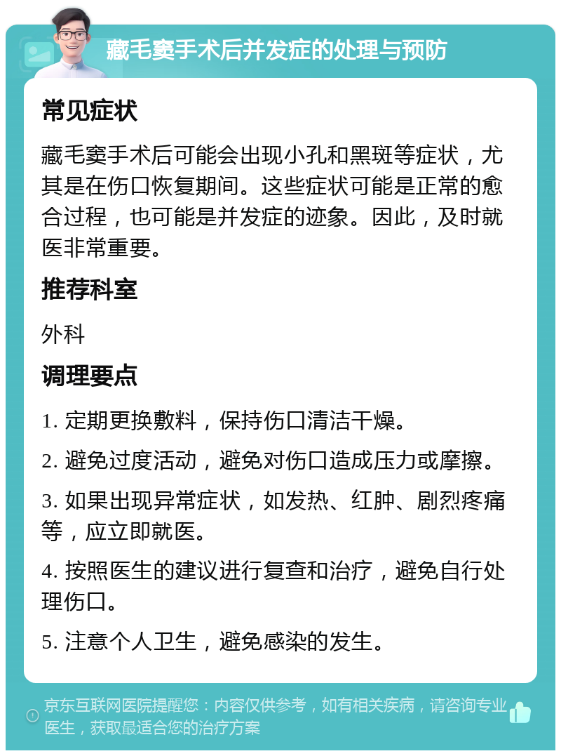 藏毛窦手术后并发症的处理与预防 常见症状 藏毛窦手术后可能会出现小孔和黑斑等症状，尤其是在伤口恢复期间。这些症状可能是正常的愈合过程，也可能是并发症的迹象。因此，及时就医非常重要。 推荐科室 外科 调理要点 1. 定期更换敷料，保持伤口清洁干燥。 2. 避免过度活动，避免对伤口造成压力或摩擦。 3. 如果出现异常症状，如发热、红肿、剧烈疼痛等，应立即就医。 4. 按照医生的建议进行复查和治疗，避免自行处理伤口。 5. 注意个人卫生，避免感染的发生。