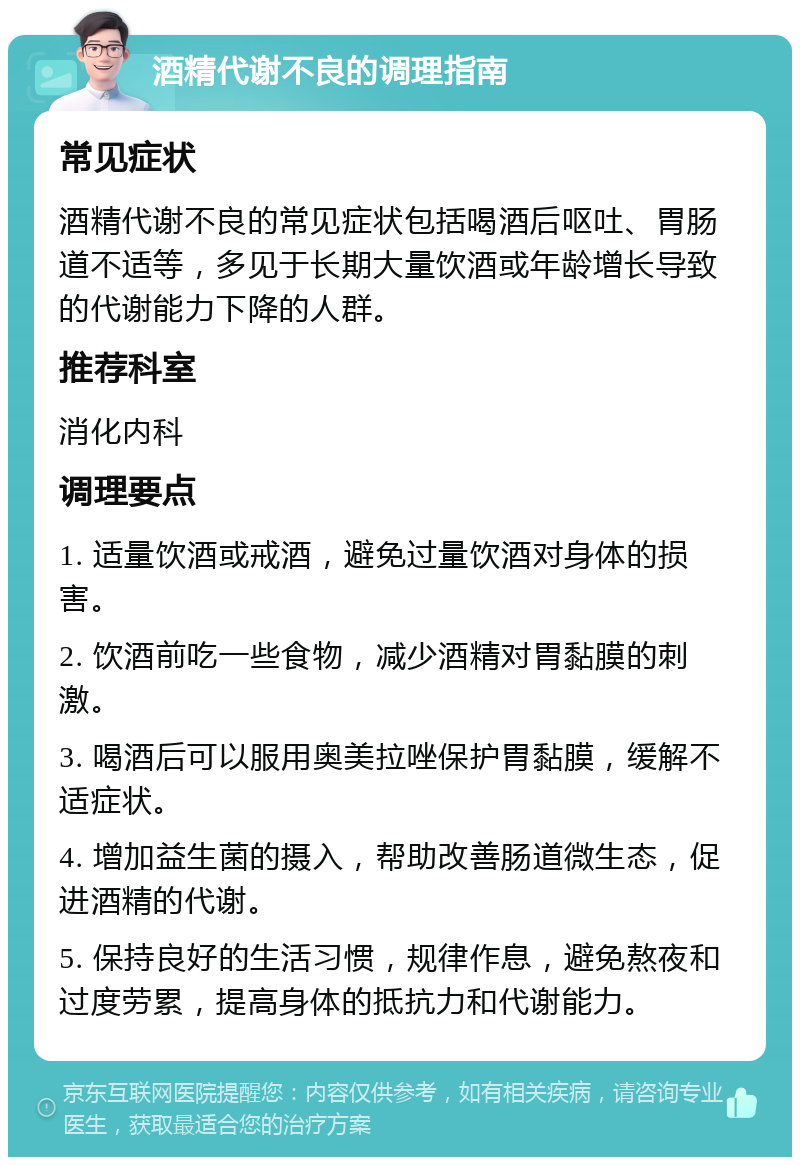 酒精代谢不良的调理指南 常见症状 酒精代谢不良的常见症状包括喝酒后呕吐、胃肠道不适等，多见于长期大量饮酒或年龄增长导致的代谢能力下降的人群。 推荐科室 消化内科 调理要点 1. 适量饮酒或戒酒，避免过量饮酒对身体的损害。 2. 饮酒前吃一些食物，减少酒精对胃黏膜的刺激。 3. 喝酒后可以服用奥美拉唑保护胃黏膜，缓解不适症状。 4. 增加益生菌的摄入，帮助改善肠道微生态，促进酒精的代谢。 5. 保持良好的生活习惯，规律作息，避免熬夜和过度劳累，提高身体的抵抗力和代谢能力。