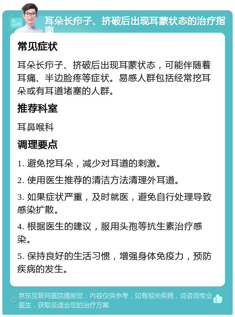 耳朵长疖子、挤破后出现耳蒙状态的治疗指南 常见症状 耳朵长疖子、挤破后出现耳蒙状态，可能伴随着耳痛、半边脸疼等症状。易感人群包括经常挖耳朵或有耳道堵塞的人群。 推荐科室 耳鼻喉科 调理要点 1. 避免挖耳朵，减少对耳道的刺激。 2. 使用医生推荐的清洁方法清理外耳道。 3. 如果症状严重，及时就医，避免自行处理导致感染扩散。 4. 根据医生的建议，服用头孢等抗生素治疗感染。 5. 保持良好的生活习惯，增强身体免疫力，预防疾病的发生。