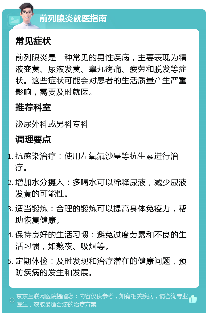 前列腺炎就医指南 常见症状 前列腺炎是一种常见的男性疾病，主要表现为精液变黄、尿液发黄、睾丸疼痛、疲劳和脱发等症状。这些症状可能会对患者的生活质量产生严重影响，需要及时就医。 推荐科室 泌尿外科或男科专科 调理要点 抗感染治疗：使用左氧氟沙星等抗生素进行治疗。 增加水分摄入：多喝水可以稀释尿液，减少尿液发黄的可能性。 适当锻炼：合理的锻炼可以提高身体免疫力，帮助恢复健康。 保持良好的生活习惯：避免过度劳累和不良的生活习惯，如熬夜、吸烟等。 定期体检：及时发现和治疗潜在的健康问题，预防疾病的发生和发展。