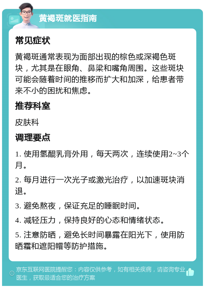 黄褐斑就医指南 常见症状 黄褐斑通常表现为面部出现的棕色或深褐色斑块，尤其是在眼角、鼻梁和嘴角周围。这些斑块可能会随着时间的推移而扩大和加深，给患者带来不小的困扰和焦虑。 推荐科室 皮肤科 调理要点 1. 使用氢醌乳膏外用，每天两次，连续使用2~3个月。 2. 每月进行一次光子或激光治疗，以加速斑块消退。 3. 避免熬夜，保证充足的睡眠时间。 4. 减轻压力，保持良好的心态和情绪状态。 5. 注意防晒，避免长时间暴露在阳光下，使用防晒霜和遮阳帽等防护措施。