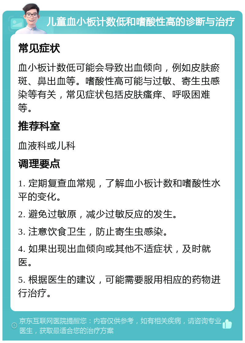 儿童血小板计数低和嗜酸性高的诊断与治疗 常见症状 血小板计数低可能会导致出血倾向，例如皮肤瘀斑、鼻出血等。嗜酸性高可能与过敏、寄生虫感染等有关，常见症状包括皮肤瘙痒、呼吸困难等。 推荐科室 血液科或儿科 调理要点 1. 定期复查血常规，了解血小板计数和嗜酸性水平的变化。 2. 避免过敏原，减少过敏反应的发生。 3. 注意饮食卫生，防止寄生虫感染。 4. 如果出现出血倾向或其他不适症状，及时就医。 5. 根据医生的建议，可能需要服用相应的药物进行治疗。