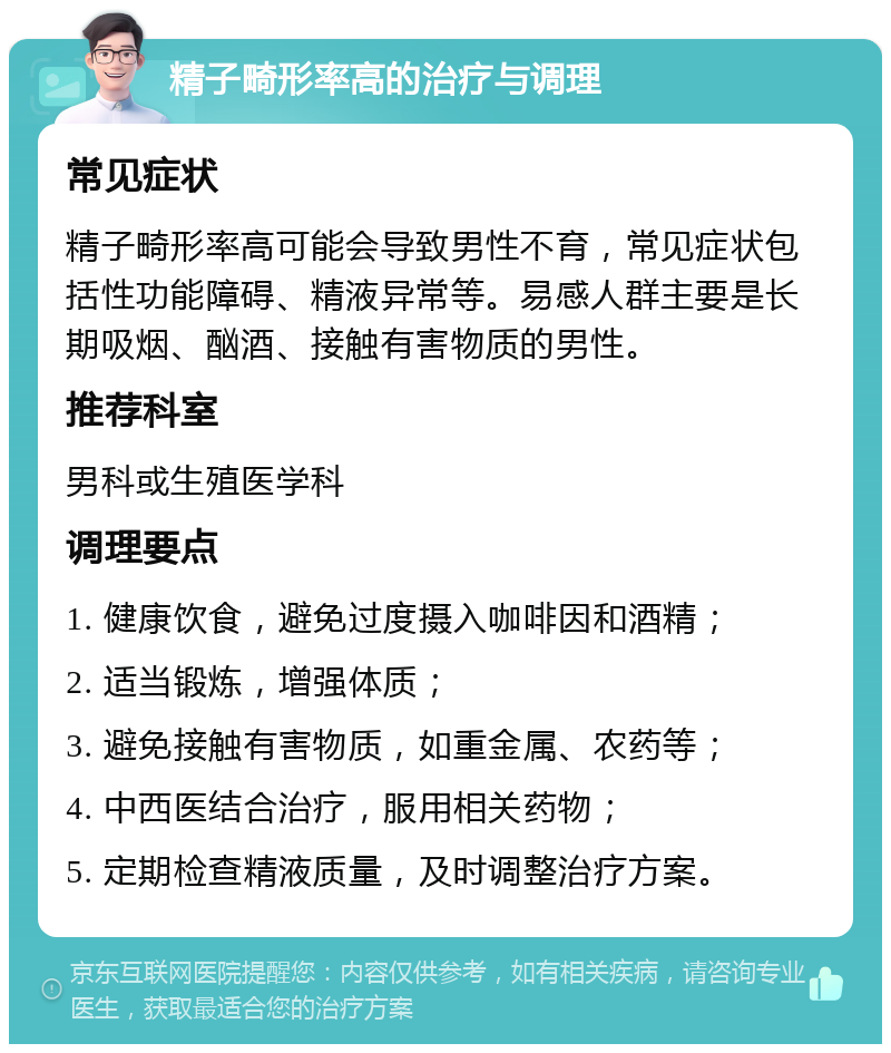 精子畸形率高的治疗与调理 常见症状 精子畸形率高可能会导致男性不育，常见症状包括性功能障碍、精液异常等。易感人群主要是长期吸烟、酗酒、接触有害物质的男性。 推荐科室 男科或生殖医学科 调理要点 1. 健康饮食，避免过度摄入咖啡因和酒精； 2. 适当锻炼，增强体质； 3. 避免接触有害物质，如重金属、农药等； 4. 中西医结合治疗，服用相关药物； 5. 定期检查精液质量，及时调整治疗方案。