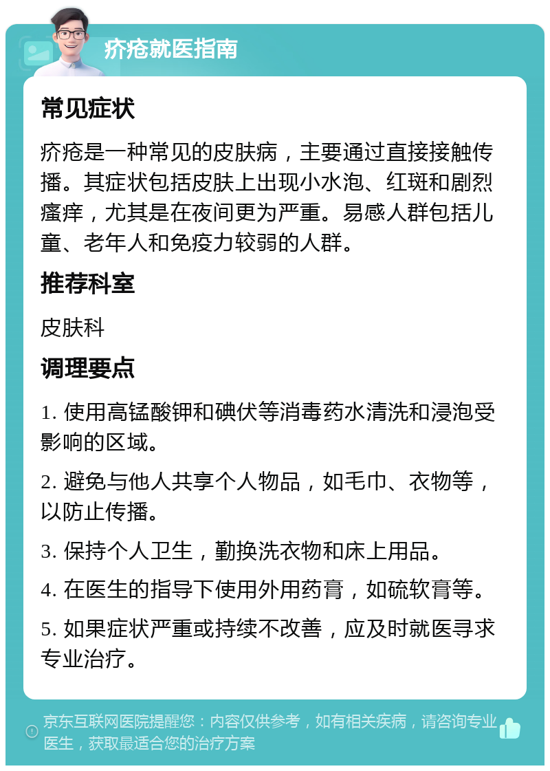 疥疮就医指南 常见症状 疥疮是一种常见的皮肤病，主要通过直接接触传播。其症状包括皮肤上出现小水泡、红斑和剧烈瘙痒，尤其是在夜间更为严重。易感人群包括儿童、老年人和免疫力较弱的人群。 推荐科室 皮肤科 调理要点 1. 使用高锰酸钾和碘伏等消毒药水清洗和浸泡受影响的区域。 2. 避免与他人共享个人物品，如毛巾、衣物等，以防止传播。 3. 保持个人卫生，勤换洗衣物和床上用品。 4. 在医生的指导下使用外用药膏，如硫软膏等。 5. 如果症状严重或持续不改善，应及时就医寻求专业治疗。