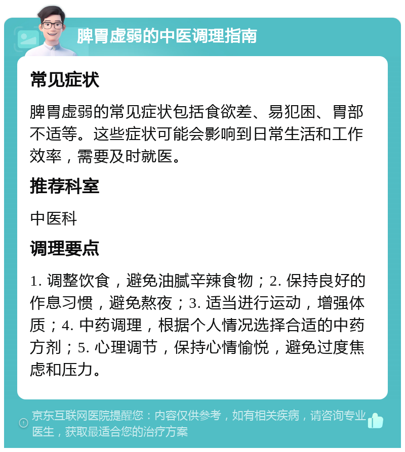 脾胃虚弱的中医调理指南 常见症状 脾胃虚弱的常见症状包括食欲差、易犯困、胃部不适等。这些症状可能会影响到日常生活和工作效率，需要及时就医。 推荐科室 中医科 调理要点 1. 调整饮食，避免油腻辛辣食物；2. 保持良好的作息习惯，避免熬夜；3. 适当进行运动，增强体质；4. 中药调理，根据个人情况选择合适的中药方剂；5. 心理调节，保持心情愉悦，避免过度焦虑和压力。