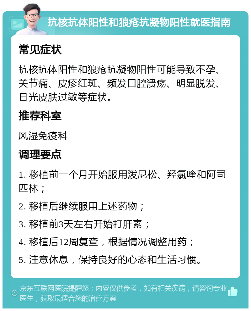 抗核抗体阳性和狼疮抗凝物阳性就医指南 常见症状 抗核抗体阳性和狼疮抗凝物阳性可能导致不孕、关节痛、皮疹红斑、频发口腔溃疡、明显脱发、日光皮肤过敏等症状。 推荐科室 风湿免疫科 调理要点 1. 移植前一个月开始服用泼尼松、羟氯喹和阿司匹林； 2. 移植后继续服用上述药物； 3. 移植前3天左右开始打肝素； 4. 移植后12周复查，根据情况调整用药； 5. 注意休息，保持良好的心态和生活习惯。