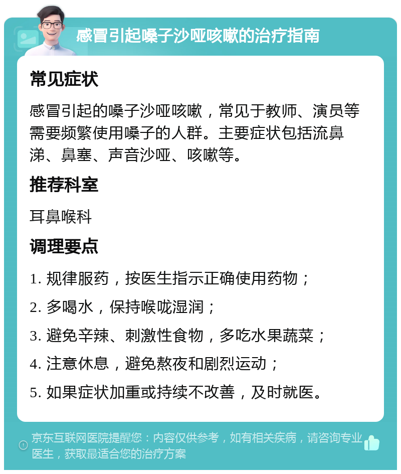 感冒引起嗓子沙哑咳嗽的治疗指南 常见症状 感冒引起的嗓子沙哑咳嗽，常见于教师、演员等需要频繁使用嗓子的人群。主要症状包括流鼻涕、鼻塞、声音沙哑、咳嗽等。 推荐科室 耳鼻喉科 调理要点 1. 规律服药，按医生指示正确使用药物； 2. 多喝水，保持喉咙湿润； 3. 避免辛辣、刺激性食物，多吃水果蔬菜； 4. 注意休息，避免熬夜和剧烈运动； 5. 如果症状加重或持续不改善，及时就医。