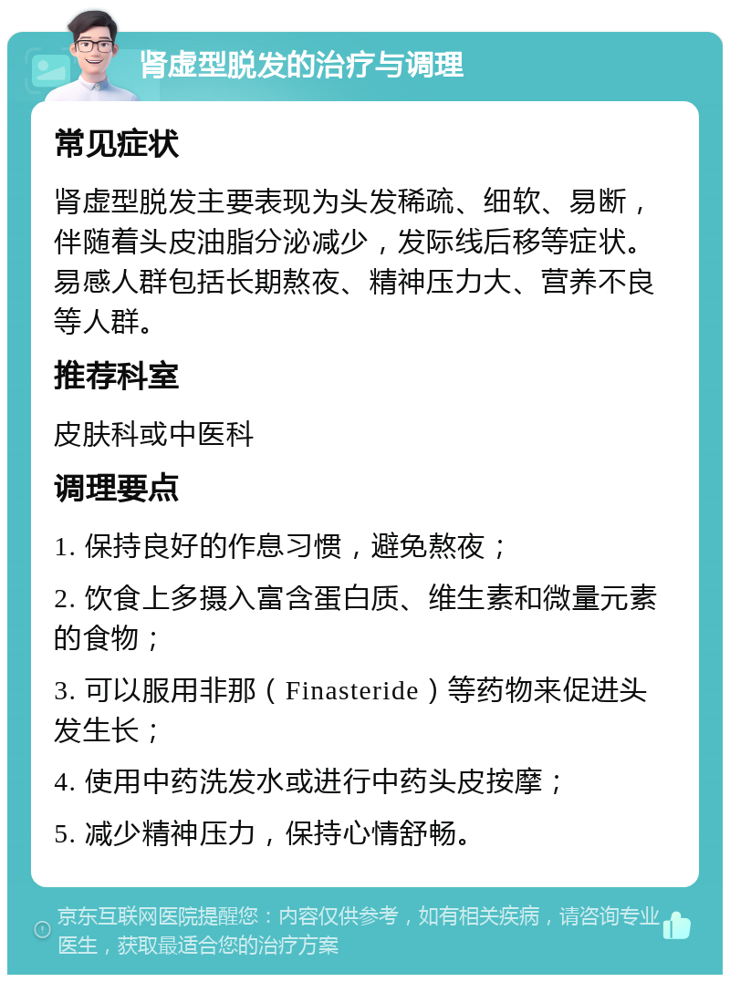 肾虚型脱发的治疗与调理 常见症状 肾虚型脱发主要表现为头发稀疏、细软、易断，伴随着头皮油脂分泌减少，发际线后移等症状。易感人群包括长期熬夜、精神压力大、营养不良等人群。 推荐科室 皮肤科或中医科 调理要点 1. 保持良好的作息习惯，避免熬夜； 2. 饮食上多摄入富含蛋白质、维生素和微量元素的食物； 3. 可以服用非那（Finasteride）等药物来促进头发生长； 4. 使用中药洗发水或进行中药头皮按摩； 5. 减少精神压力，保持心情舒畅。