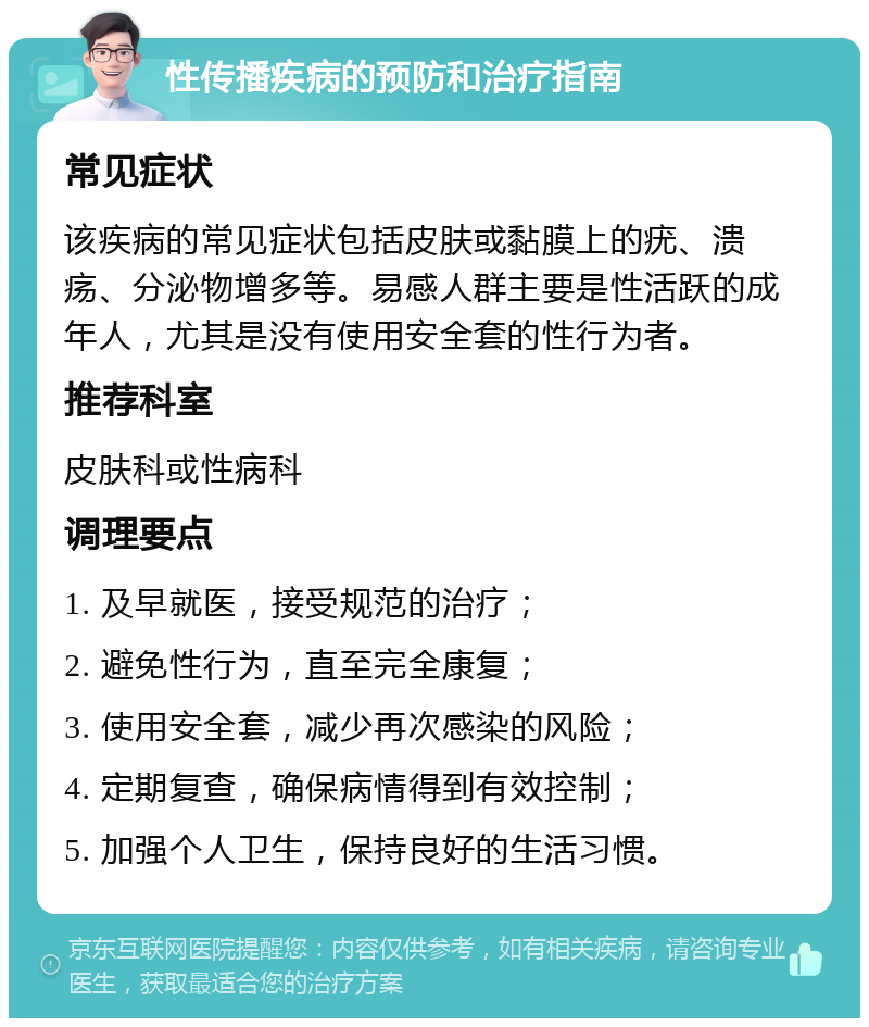 性传播疾病的预防和治疗指南 常见症状 该疾病的常见症状包括皮肤或黏膜上的疣、溃疡、分泌物增多等。易感人群主要是性活跃的成年人，尤其是没有使用安全套的性行为者。 推荐科室 皮肤科或性病科 调理要点 1. 及早就医，接受规范的治疗； 2. 避免性行为，直至完全康复； 3. 使用安全套，减少再次感染的风险； 4. 定期复查，确保病情得到有效控制； 5. 加强个人卫生，保持良好的生活习惯。