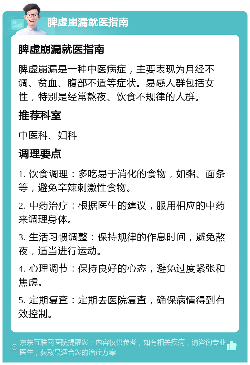 脾虚崩漏就医指南 脾虚崩漏就医指南 脾虚崩漏是一种中医病症，主要表现为月经不调、贫血、腹部不适等症状。易感人群包括女性，特别是经常熬夜、饮食不规律的人群。 推荐科室 中医科、妇科 调理要点 1. 饮食调理：多吃易于消化的食物，如粥、面条等，避免辛辣刺激性食物。 2. 中药治疗：根据医生的建议，服用相应的中药来调理身体。 3. 生活习惯调整：保持规律的作息时间，避免熬夜，适当进行运动。 4. 心理调节：保持良好的心态，避免过度紧张和焦虑。 5. 定期复查：定期去医院复查，确保病情得到有效控制。