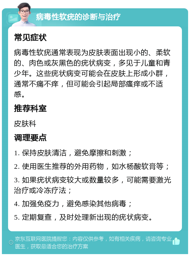 病毒性软疣的诊断与治疗 常见症状 病毒性软疣通常表现为皮肤表面出现小的、柔软的、肉色或灰黑色的疣状病变，多见于儿童和青少年。这些疣状病变可能会在皮肤上形成小群，通常不痛不痒，但可能会引起局部瘙痒或不适感。 推荐科室 皮肤科 调理要点 1. 保持皮肤清洁，避免摩擦和刺激； 2. 使用医生推荐的外用药物，如水杨酸软膏等； 3. 如果疣状病变较大或数量较多，可能需要激光治疗或冷冻疗法； 4. 加强免疫力，避免感染其他病毒； 5. 定期复查，及时处理新出现的疣状病变。