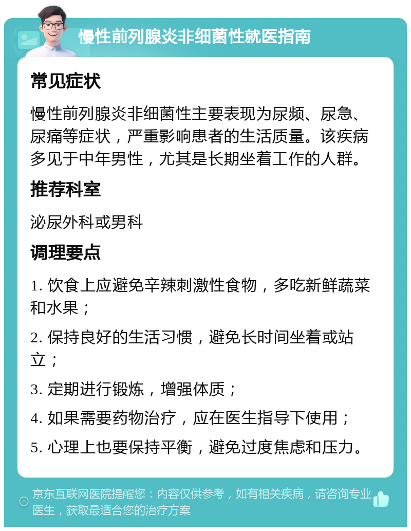 慢性前列腺炎非细菌性就医指南 常见症状 慢性前列腺炎非细菌性主要表现为尿频、尿急、尿痛等症状，严重影响患者的生活质量。该疾病多见于中年男性，尤其是长期坐着工作的人群。 推荐科室 泌尿外科或男科 调理要点 1. 饮食上应避免辛辣刺激性食物，多吃新鲜蔬菜和水果； 2. 保持良好的生活习惯，避免长时间坐着或站立； 3. 定期进行锻炼，增强体质； 4. 如果需要药物治疗，应在医生指导下使用； 5. 心理上也要保持平衡，避免过度焦虑和压力。