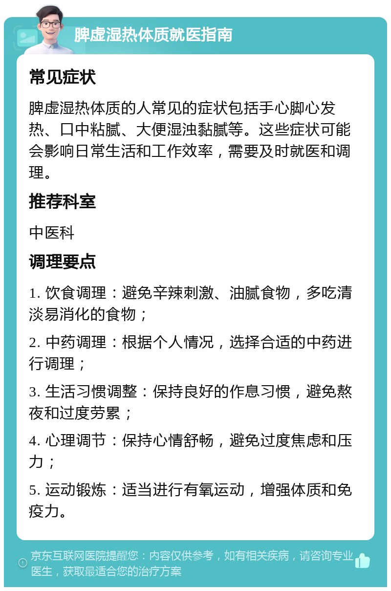 脾虚湿热体质就医指南 常见症状 脾虚湿热体质的人常见的症状包括手心脚心发热、口中粘腻、大便湿浊黏腻等。这些症状可能会影响日常生活和工作效率，需要及时就医和调理。 推荐科室 中医科 调理要点 1. 饮食调理：避免辛辣刺激、油腻食物，多吃清淡易消化的食物； 2. 中药调理：根据个人情况，选择合适的中药进行调理； 3. 生活习惯调整：保持良好的作息习惯，避免熬夜和过度劳累； 4. 心理调节：保持心情舒畅，避免过度焦虑和压力； 5. 运动锻炼：适当进行有氧运动，增强体质和免疫力。