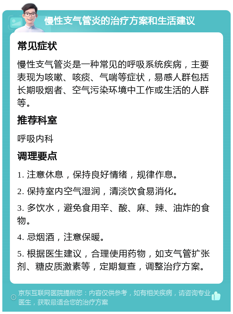 慢性支气管炎的治疗方案和生活建议 常见症状 慢性支气管炎是一种常见的呼吸系统疾病，主要表现为咳嗽、咳痰、气喘等症状，易感人群包括长期吸烟者、空气污染环境中工作或生活的人群等。 推荐科室 呼吸内科 调理要点 1. 注意休息，保持良好情绪，规律作息。 2. 保持室内空气湿润，清淡饮食易消化。 3. 多饮水，避免食用辛、酸、麻、辣、油炸的食物。 4. 忌烟酒，注意保暖。 5. 根据医生建议，合理使用药物，如支气管扩张剂、糖皮质激素等，定期复查，调整治疗方案。