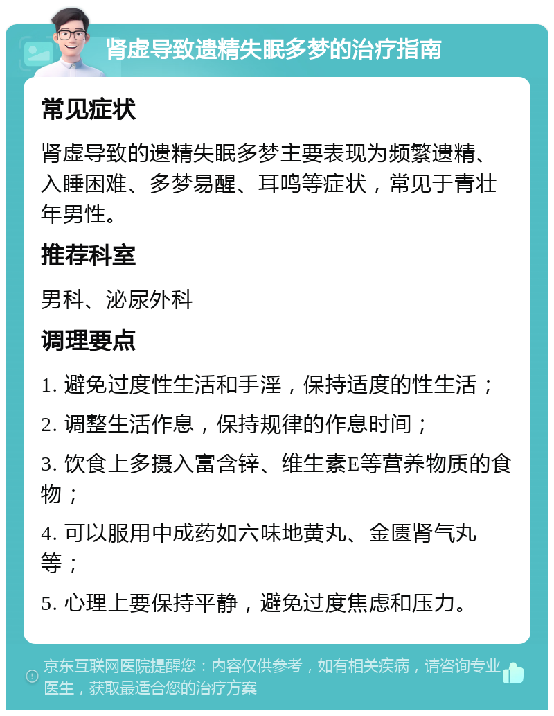 肾虚导致遗精失眠多梦的治疗指南 常见症状 肾虚导致的遗精失眠多梦主要表现为频繁遗精、入睡困难、多梦易醒、耳鸣等症状，常见于青壮年男性。 推荐科室 男科、泌尿外科 调理要点 1. 避免过度性生活和手淫，保持适度的性生活； 2. 调整生活作息，保持规律的作息时间； 3. 饮食上多摄入富含锌、维生素E等营养物质的食物； 4. 可以服用中成药如六味地黄丸、金匮肾气丸等； 5. 心理上要保持平静，避免过度焦虑和压力。