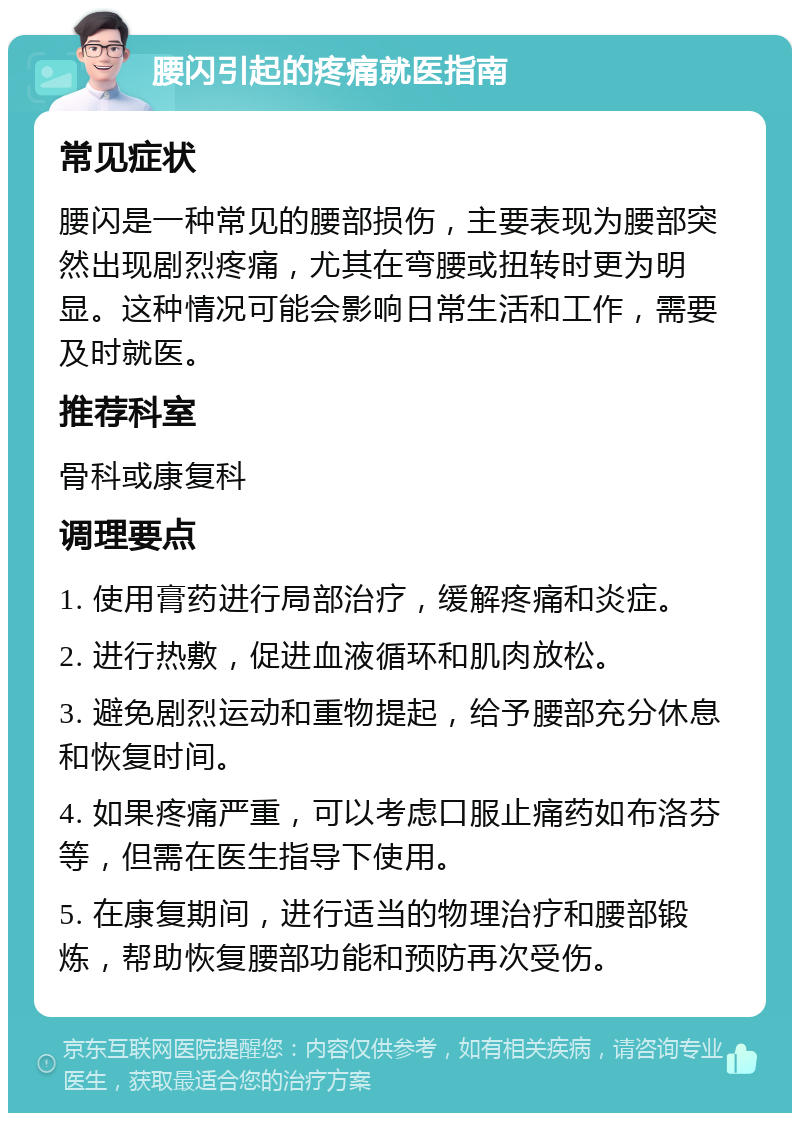 腰闪引起的疼痛就医指南 常见症状 腰闪是一种常见的腰部损伤，主要表现为腰部突然出现剧烈疼痛，尤其在弯腰或扭转时更为明显。这种情况可能会影响日常生活和工作，需要及时就医。 推荐科室 骨科或康复科 调理要点 1. 使用膏药进行局部治疗，缓解疼痛和炎症。 2. 进行热敷，促进血液循环和肌肉放松。 3. 避免剧烈运动和重物提起，给予腰部充分休息和恢复时间。 4. 如果疼痛严重，可以考虑口服止痛药如布洛芬等，但需在医生指导下使用。 5. 在康复期间，进行适当的物理治疗和腰部锻炼，帮助恢复腰部功能和预防再次受伤。