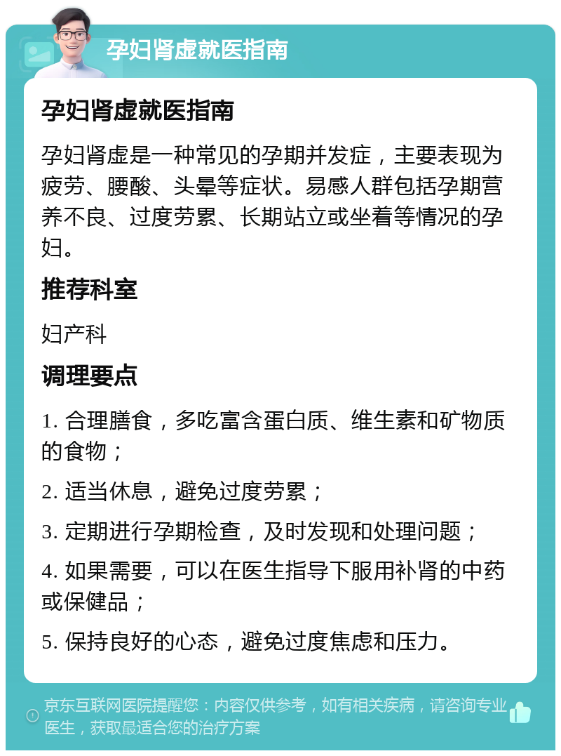 孕妇肾虚就医指南 孕妇肾虚就医指南 孕妇肾虚是一种常见的孕期并发症，主要表现为疲劳、腰酸、头晕等症状。易感人群包括孕期营养不良、过度劳累、长期站立或坐着等情况的孕妇。 推荐科室 妇产科 调理要点 1. 合理膳食，多吃富含蛋白质、维生素和矿物质的食物； 2. 适当休息，避免过度劳累； 3. 定期进行孕期检查，及时发现和处理问题； 4. 如果需要，可以在医生指导下服用补肾的中药或保健品； 5. 保持良好的心态，避免过度焦虑和压力。