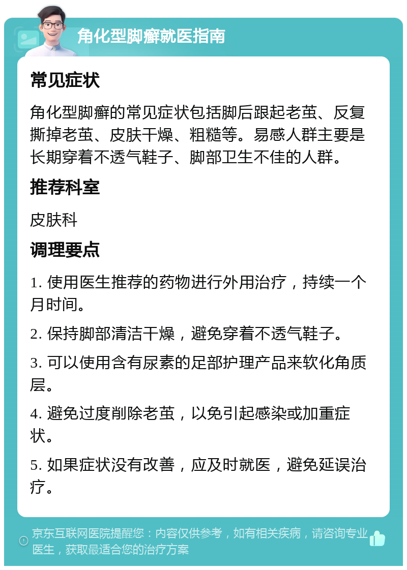 角化型脚癣就医指南 常见症状 角化型脚癣的常见症状包括脚后跟起老茧、反复撕掉老茧、皮肤干燥、粗糙等。易感人群主要是长期穿着不透气鞋子、脚部卫生不佳的人群。 推荐科室 皮肤科 调理要点 1. 使用医生推荐的药物进行外用治疗，持续一个月时间。 2. 保持脚部清洁干燥，避免穿着不透气鞋子。 3. 可以使用含有尿素的足部护理产品来软化角质层。 4. 避免过度削除老茧，以免引起感染或加重症状。 5. 如果症状没有改善，应及时就医，避免延误治疗。