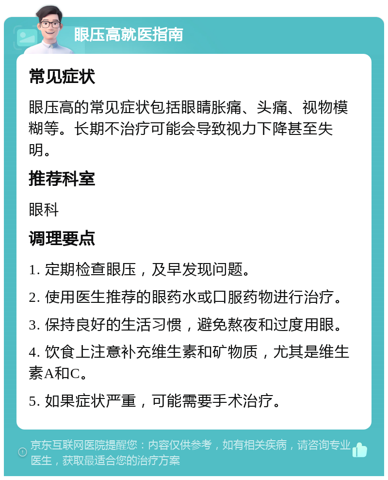 眼压高就医指南 常见症状 眼压高的常见症状包括眼睛胀痛、头痛、视物模糊等。长期不治疗可能会导致视力下降甚至失明。 推荐科室 眼科 调理要点 1. 定期检查眼压，及早发现问题。 2. 使用医生推荐的眼药水或口服药物进行治疗。 3. 保持良好的生活习惯，避免熬夜和过度用眼。 4. 饮食上注意补充维生素和矿物质，尤其是维生素A和C。 5. 如果症状严重，可能需要手术治疗。