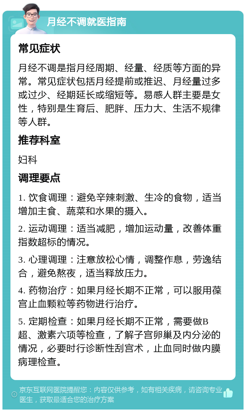 月经不调就医指南 常见症状 月经不调是指月经周期、经量、经质等方面的异常。常见症状包括月经提前或推迟、月经量过多或过少、经期延长或缩短等。易感人群主要是女性，特别是生育后、肥胖、压力大、生活不规律等人群。 推荐科室 妇科 调理要点 1. 饮食调理：避免辛辣刺激、生冷的食物，适当增加主食、蔬菜和水果的摄入。 2. 运动调理：适当减肥，增加运动量，改善体重指数超标的情况。 3. 心理调理：注意放松心情，调整作息，劳逸结合，避免熬夜，适当释放压力。 4. 药物治疗：如果月经长期不正常，可以服用葆宫止血颗粒等药物进行治疗。 5. 定期检查：如果月经长期不正常，需要做B超、激素六项等检查，了解子宫卵巢及内分泌的情况，必要时行诊断性刮宫术，止血同时做内膜病理检查。