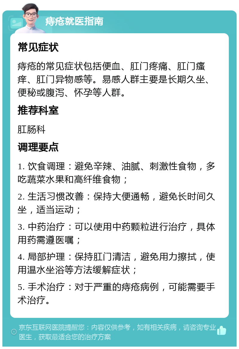 痔疮就医指南 常见症状 痔疮的常见症状包括便血、肛门疼痛、肛门瘙痒、肛门异物感等。易感人群主要是长期久坐、便秘或腹泻、怀孕等人群。 推荐科室 肛肠科 调理要点 1. 饮食调理：避免辛辣、油腻、刺激性食物，多吃蔬菜水果和高纤维食物； 2. 生活习惯改善：保持大便通畅，避免长时间久坐，适当运动； 3. 中药治疗：可以使用中药颗粒进行治疗，具体用药需遵医嘱； 4. 局部护理：保持肛门清洁，避免用力擦拭，使用温水坐浴等方法缓解症状； 5. 手术治疗：对于严重的痔疮病例，可能需要手术治疗。