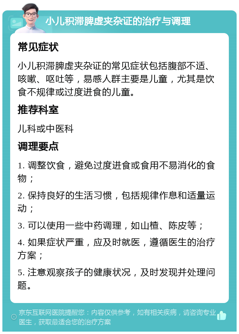 小儿积滞脾虚夹杂证的治疗与调理 常见症状 小儿积滞脾虚夹杂证的常见症状包括腹部不适、咳嗽、呕吐等，易感人群主要是儿童，尤其是饮食不规律或过度进食的儿童。 推荐科室 儿科或中医科 调理要点 1. 调整饮食，避免过度进食或食用不易消化的食物； 2. 保持良好的生活习惯，包括规律作息和适量运动； 3. 可以使用一些中药调理，如山楂、陈皮等； 4. 如果症状严重，应及时就医，遵循医生的治疗方案； 5. 注意观察孩子的健康状况，及时发现并处理问题。