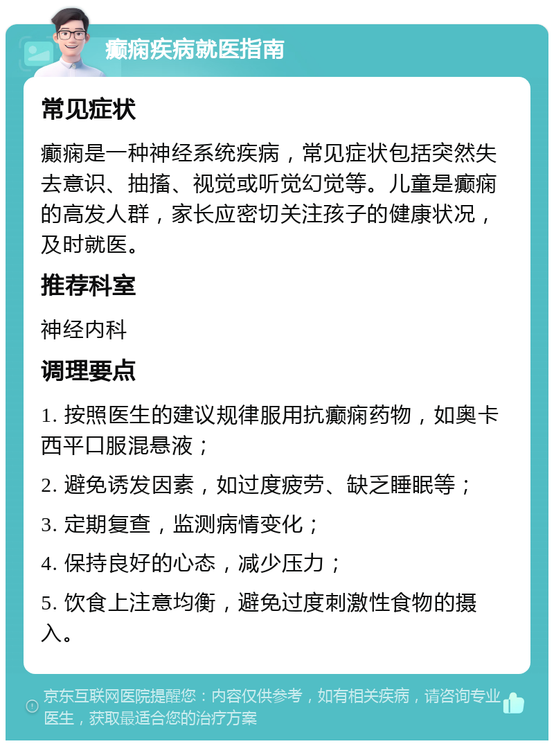 癫痫疾病就医指南 常见症状 癫痫是一种神经系统疾病，常见症状包括突然失去意识、抽搐、视觉或听觉幻觉等。儿童是癫痫的高发人群，家长应密切关注孩子的健康状况，及时就医。 推荐科室 神经内科 调理要点 1. 按照医生的建议规律服用抗癫痫药物，如奥卡西平口服混悬液； 2. 避免诱发因素，如过度疲劳、缺乏睡眠等； 3. 定期复查，监测病情变化； 4. 保持良好的心态，减少压力； 5. 饮食上注意均衡，避免过度刺激性食物的摄入。