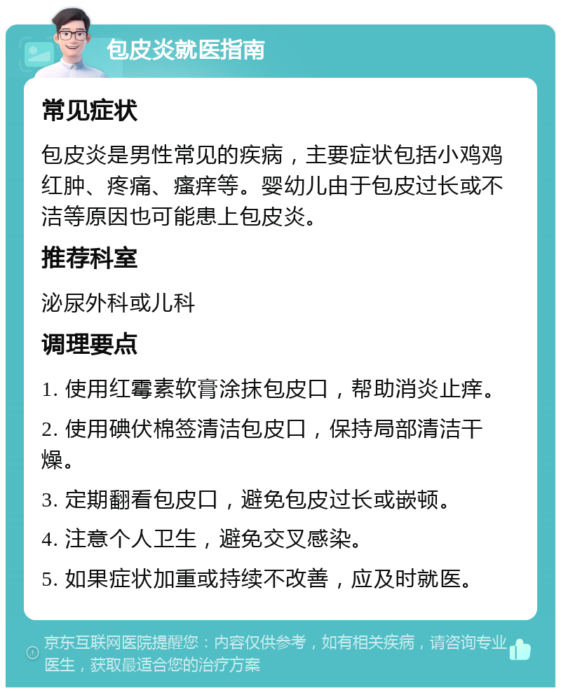 包皮炎就医指南 常见症状 包皮炎是男性常见的疾病，主要症状包括小鸡鸡红肿、疼痛、瘙痒等。婴幼儿由于包皮过长或不洁等原因也可能患上包皮炎。 推荐科室 泌尿外科或儿科 调理要点 1. 使用红霉素软膏涂抹包皮口，帮助消炎止痒。 2. 使用碘伏棉签清洁包皮口，保持局部清洁干燥。 3. 定期翻看包皮口，避免包皮过长或嵌顿。 4. 注意个人卫生，避免交叉感染。 5. 如果症状加重或持续不改善，应及时就医。