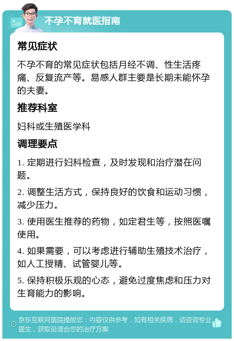 不孕不育就医指南 常见症状 不孕不育的常见症状包括月经不调、性生活疼痛、反复流产等。易感人群主要是长期未能怀孕的夫妻。 推荐科室 妇科或生殖医学科 调理要点 1. 定期进行妇科检查，及时发现和治疗潜在问题。 2. 调整生活方式，保持良好的饮食和运动习惯，减少压力。 3. 使用医生推荐的药物，如定君生等，按照医嘱使用。 4. 如果需要，可以考虑进行辅助生殖技术治疗，如人工授精、试管婴儿等。 5. 保持积极乐观的心态，避免过度焦虑和压力对生育能力的影响。