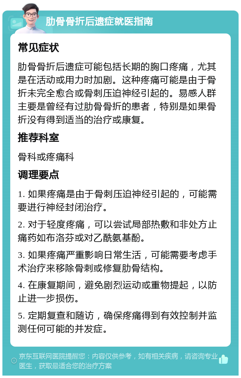 肋骨骨折后遗症就医指南 常见症状 肋骨骨折后遗症可能包括长期的胸口疼痛，尤其是在活动或用力时加剧。这种疼痛可能是由于骨折未完全愈合或骨刺压迫神经引起的。易感人群主要是曾经有过肋骨骨折的患者，特别是如果骨折没有得到适当的治疗或康复。 推荐科室 骨科或疼痛科 调理要点 1. 如果疼痛是由于骨刺压迫神经引起的，可能需要进行神经封闭治疗。 2. 对于轻度疼痛，可以尝试局部热敷和非处方止痛药如布洛芬或对乙酰氨基酚。 3. 如果疼痛严重影响日常生活，可能需要考虑手术治疗来移除骨刺或修复肋骨结构。 4. 在康复期间，避免剧烈运动或重物提起，以防止进一步损伤。 5. 定期复查和随访，确保疼痛得到有效控制并监测任何可能的并发症。