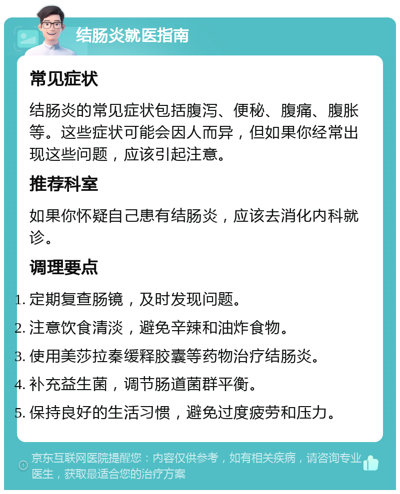 结肠炎就医指南 常见症状 结肠炎的常见症状包括腹泻、便秘、腹痛、腹胀等。这些症状可能会因人而异，但如果你经常出现这些问题，应该引起注意。 推荐科室 如果你怀疑自己患有结肠炎，应该去消化内科就诊。 调理要点 定期复查肠镜，及时发现问题。 注意饮食清淡，避免辛辣和油炸食物。 使用美莎拉秦缓释胶囊等药物治疗结肠炎。 补充益生菌，调节肠道菌群平衡。 保持良好的生活习惯，避免过度疲劳和压力。