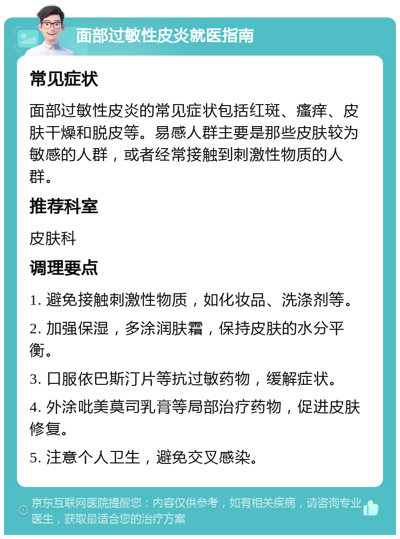 面部过敏性皮炎就医指南 常见症状 面部过敏性皮炎的常见症状包括红斑、瘙痒、皮肤干燥和脱皮等。易感人群主要是那些皮肤较为敏感的人群，或者经常接触到刺激性物质的人群。 推荐科室 皮肤科 调理要点 1. 避免接触刺激性物质，如化妆品、洗涤剂等。 2. 加强保湿，多涂润肤霜，保持皮肤的水分平衡。 3. 口服依巴斯汀片等抗过敏药物，缓解症状。 4. 外涂吡美莫司乳膏等局部治疗药物，促进皮肤修复。 5. 注意个人卫生，避免交叉感染。