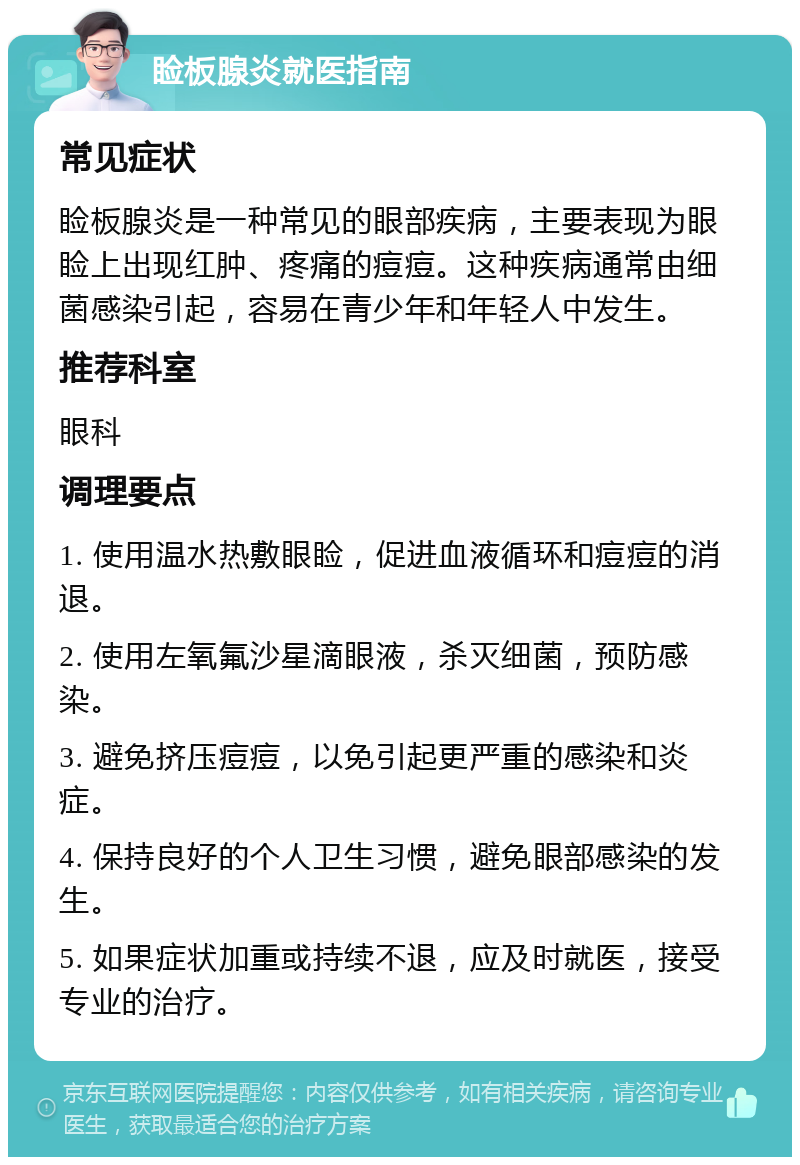 睑板腺炎就医指南 常见症状 睑板腺炎是一种常见的眼部疾病，主要表现为眼睑上出现红肿、疼痛的痘痘。这种疾病通常由细菌感染引起，容易在青少年和年轻人中发生。 推荐科室 眼科 调理要点 1. 使用温水热敷眼睑，促进血液循环和痘痘的消退。 2. 使用左氧氟沙星滴眼液，杀灭细菌，预防感染。 3. 避免挤压痘痘，以免引起更严重的感染和炎症。 4. 保持良好的个人卫生习惯，避免眼部感染的发生。 5. 如果症状加重或持续不退，应及时就医，接受专业的治疗。