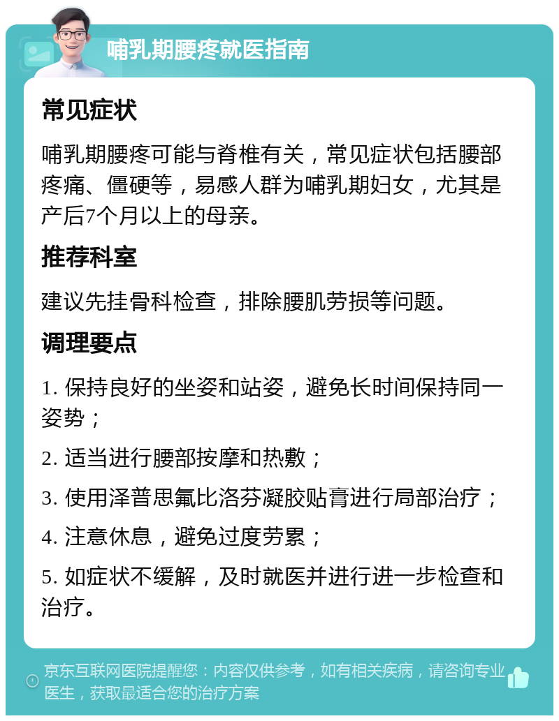 哺乳期腰疼就医指南 常见症状 哺乳期腰疼可能与脊椎有关，常见症状包括腰部疼痛、僵硬等，易感人群为哺乳期妇女，尤其是产后7个月以上的母亲。 推荐科室 建议先挂骨科检查，排除腰肌劳损等问题。 调理要点 1. 保持良好的坐姿和站姿，避免长时间保持同一姿势； 2. 适当进行腰部按摩和热敷； 3. 使用泽普思氟比洛芬凝胶贴膏进行局部治疗； 4. 注意休息，避免过度劳累； 5. 如症状不缓解，及时就医并进行进一步检查和治疗。